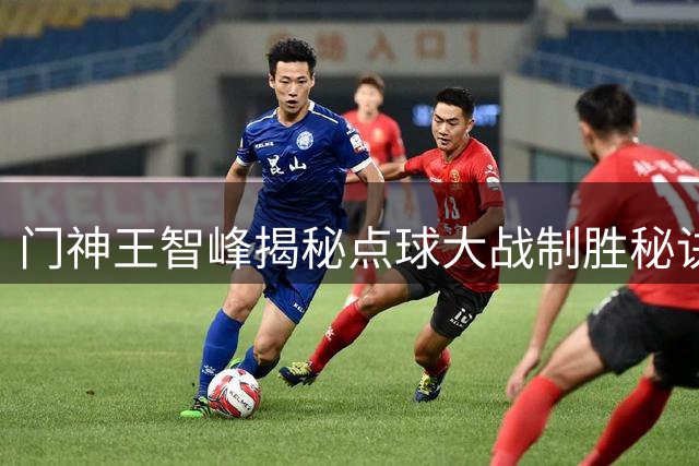门神王智峰揭秘点球大战制胜秘诀：数据支撑+团队信念铸就奇迹